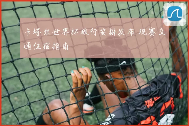 卡塔尔世界杯旅行安排发布 观赛交通住宿指南