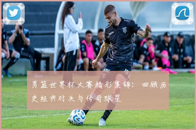 男篮世界杯大赛精彩集锦:回顾历史经典对决与传奇球星