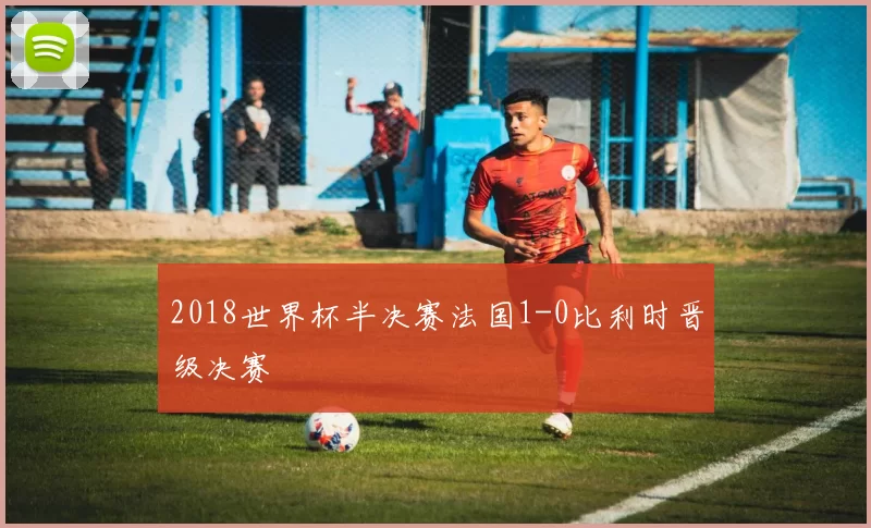 2018世界杯半决赛法国1-0比利时晋级决赛