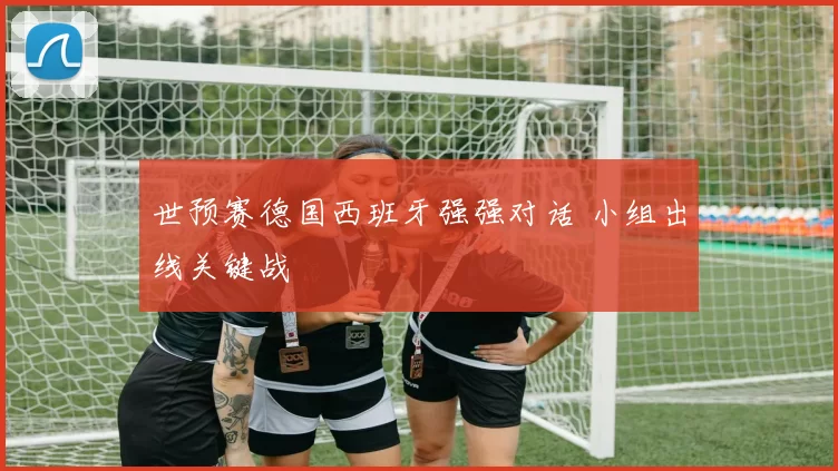 世预赛德国西班牙强强对话 小组出线关键战