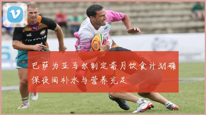 巴萨为亚马尔制定斋月饮食计划确保夜间补水与营养充足