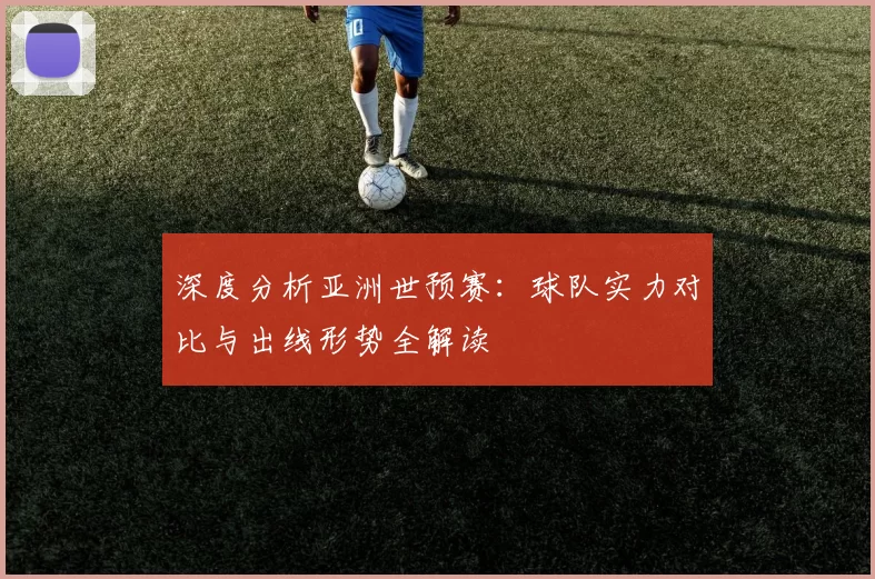 深度分析亚洲世预赛:球队实力对比与出线形势全解读