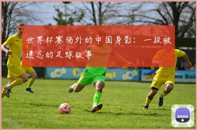 世界杯赛场外的中国身影：一段被遗忘的足球故事