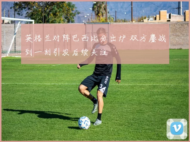 英格兰对阵巴西比分出炉 双方鏖战到一刻引发后续关注