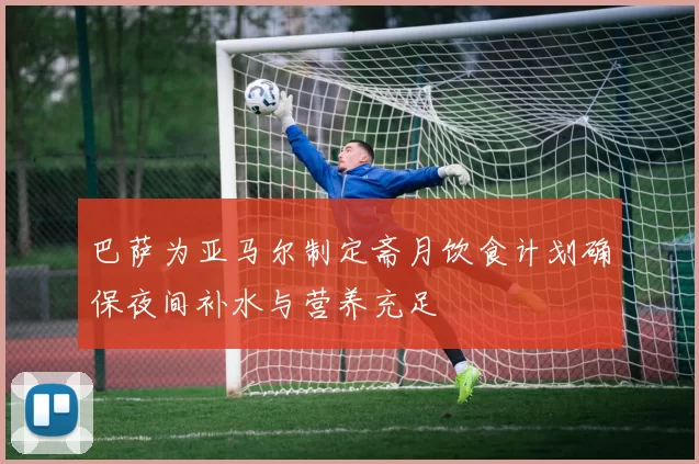 巴萨为亚马尔制定斋月饮食计划确保夜间补水与营养充足