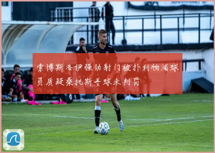 索博斯洛伊强劲射门被扑利物浦球员质疑桑托斯手球未判罚