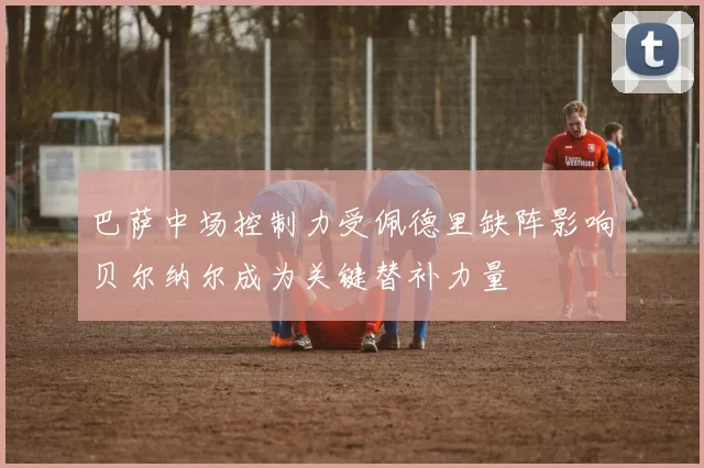巴萨中场控制力受佩德里缺阵影响贝尔纳尔成为关键替补力量