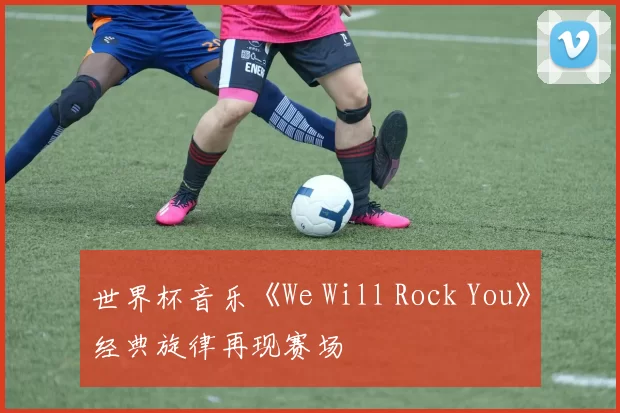 世界杯音乐《We Will Rock You》经典旋律再现赛场
