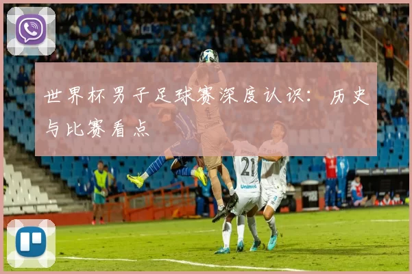 世界杯男子足球赛深度认识:历史与比赛看点