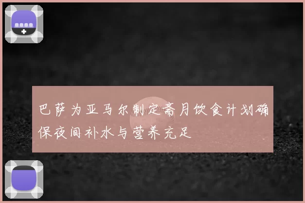 巴萨为亚马尔制定斋月饮食计划确保夜间补水与营养充足
