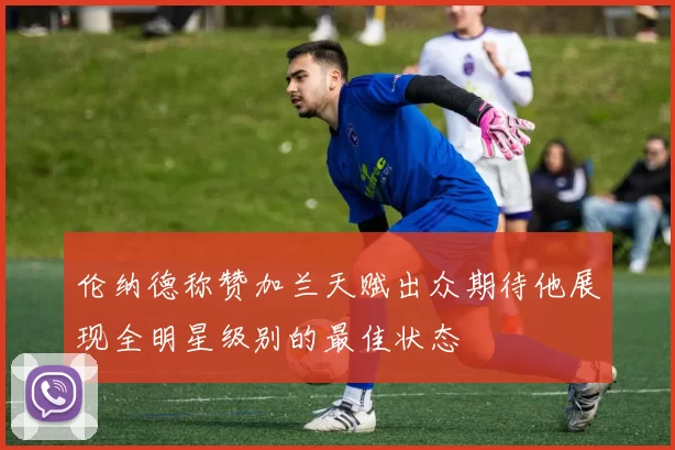 伦纳德称赞加兰天赋出众期待他展现全明星级别的最佳状态