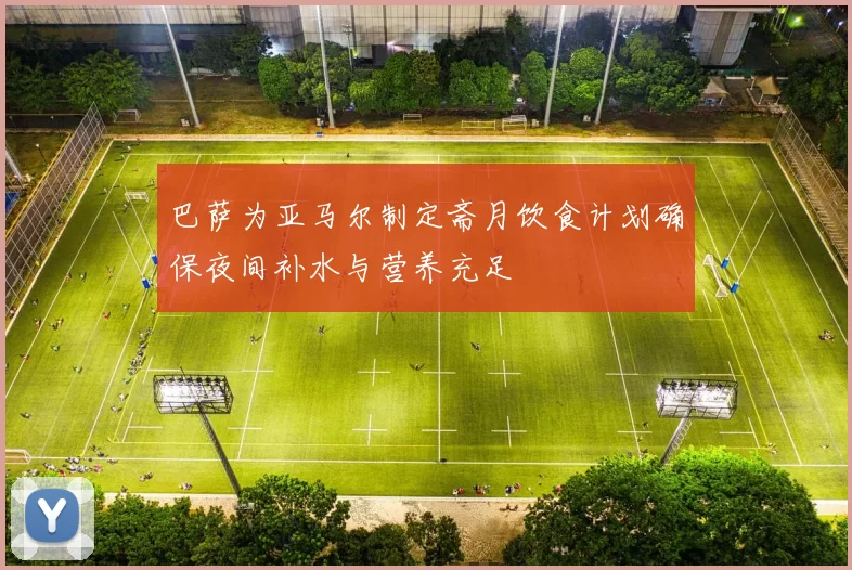 巴萨为亚马尔制定斋月饮食计划确保夜间补水与营养充足
