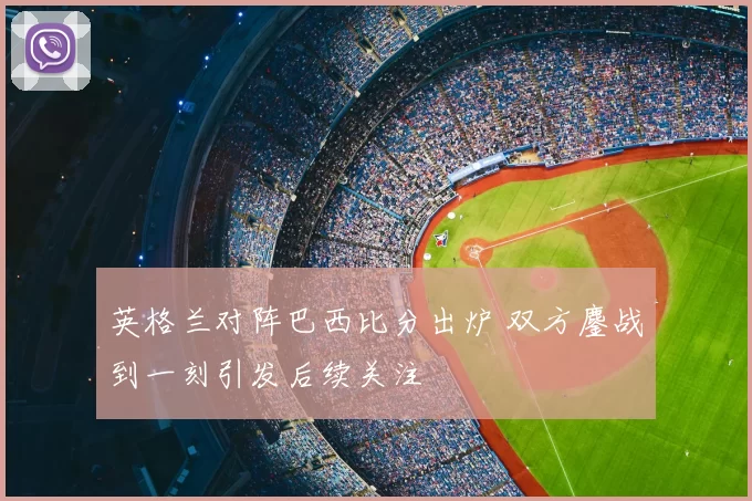 英格兰对阵巴西比分出炉 双方鏖战到一刻引发后续关注