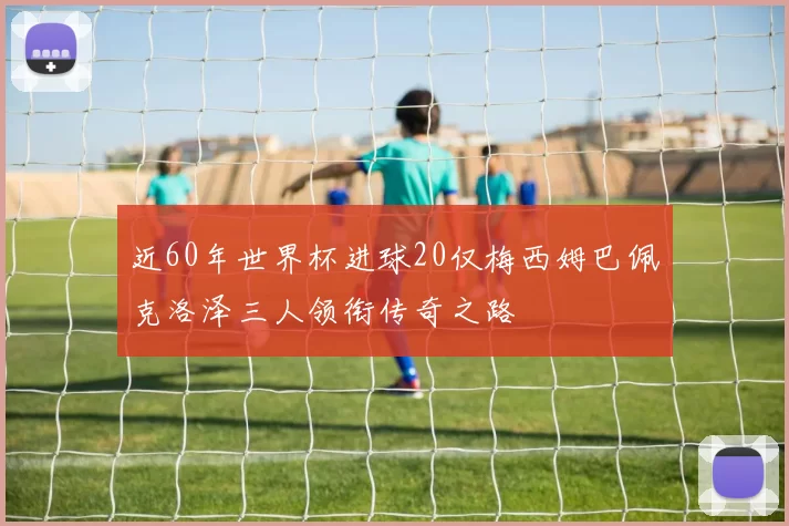 近60年世界杯进球20仅梅西姆巴佩克洛泽三人领衔传奇之路