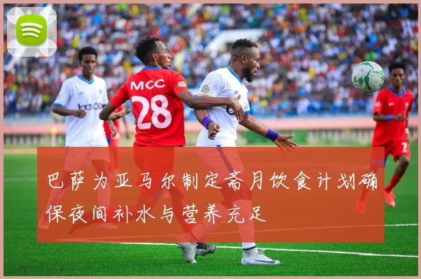 巴萨为亚马尔制定斋月饮食计划确保夜间补水与营养充足