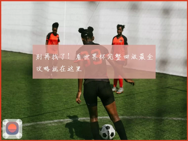 别再找了!看世界杯完整回放最全攻略就在这里