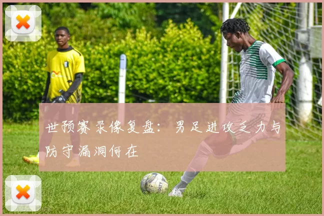 世预赛录像复盘：男足进攻乏力与防守漏洞何在