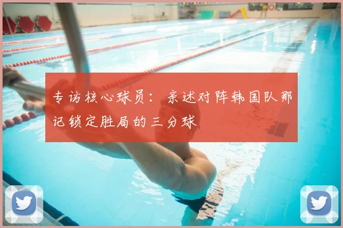专访核心球员：亲述对阵韩国队那记锁定胜局的三分球