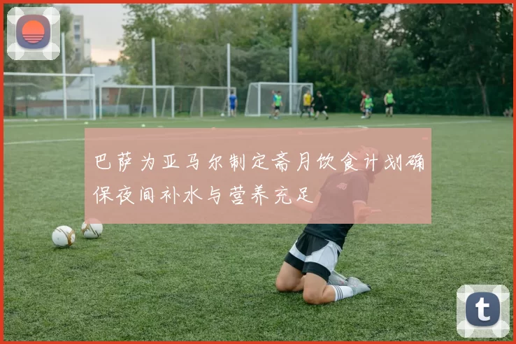巴萨为亚马尔制定斋月饮食计划确保夜间补水与营养充足