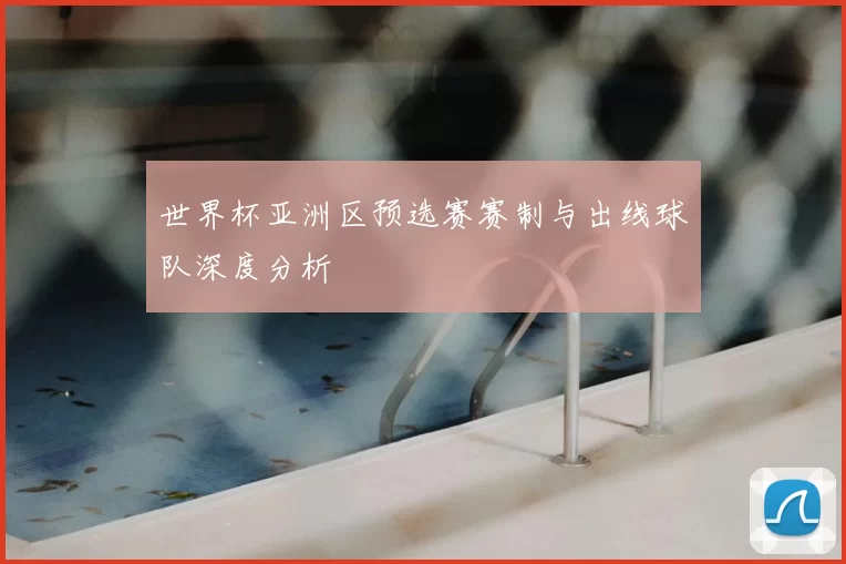 世界杯亚洲区预选赛赛制与出线球队深度分析