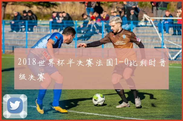 2018世界杯半决赛法国1-0比利时晋级决赛