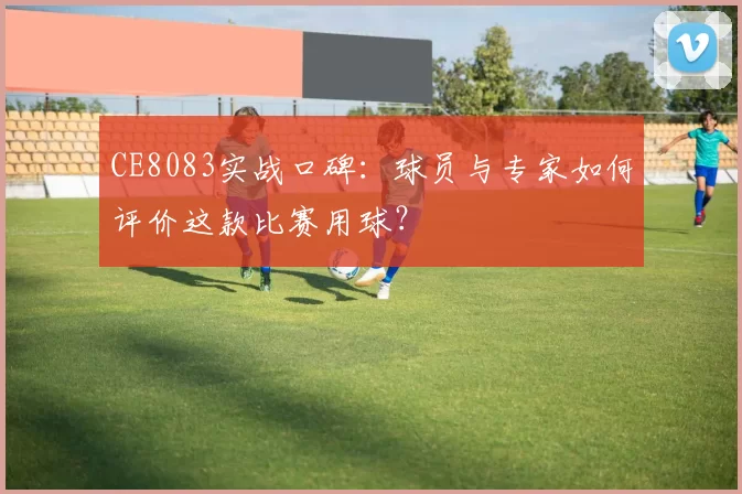 CE8083实战口碑:球员与专家如何评价这款比赛用球?