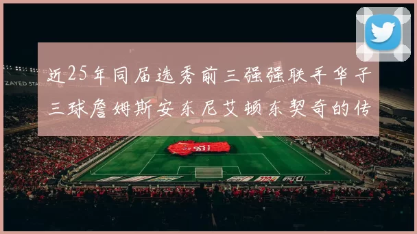 近25年同届选秀前三强强联手华子三球詹姆斯安东尼艾顿东契奇的传奇故事