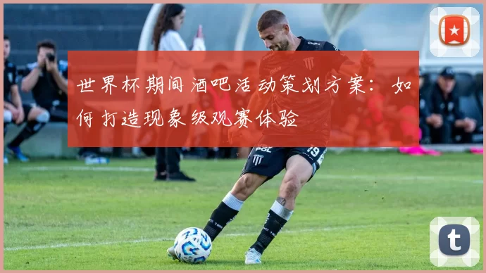 世界杯期间酒吧活动策划方案:如何打造现象级观赛体验