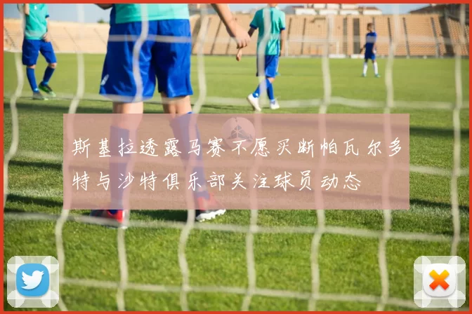 斯基拉透露马赛不愿买断帕瓦尔多特与沙特俱乐部关注球员动态