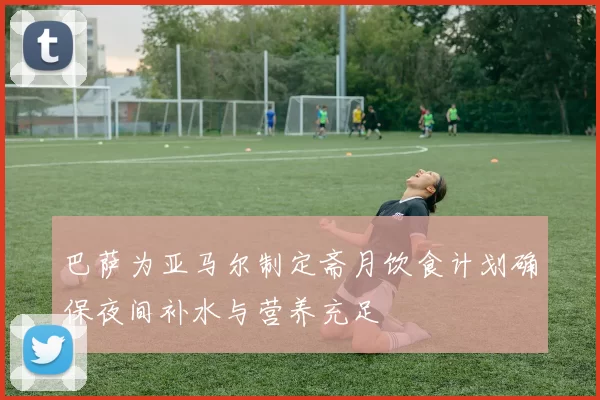 巴萨为亚马尔制定斋月饮食计划确保夜间补水与营养充足