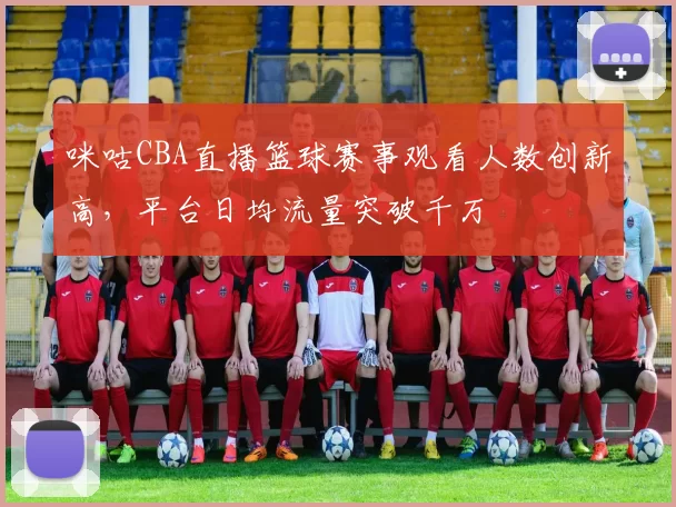 咪咕CBA直播篮球赛事观看人数创新高,平台日均流量突破千万