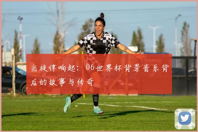 当旋律响起:06世界杯背景音乐背后的故事与传奇