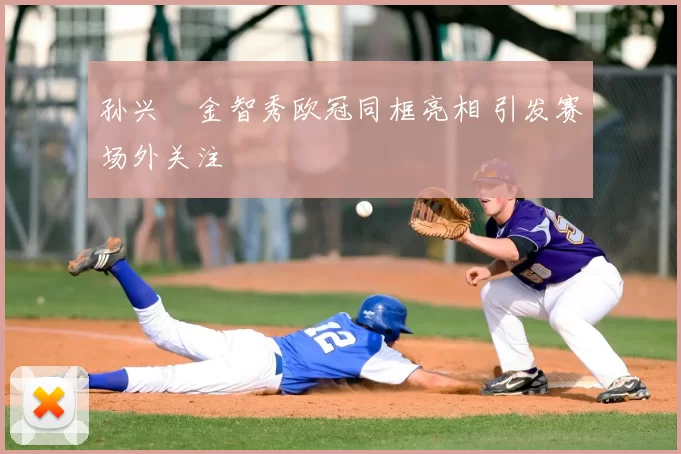 孙兴慜金智秀欧冠同框亮相 引发赛场外关注