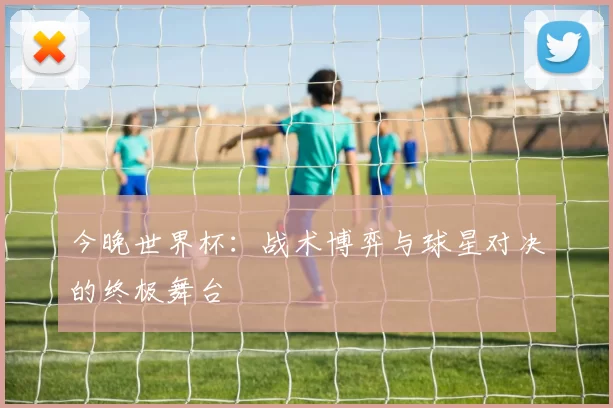 今晚世界杯：战术博弈与球星对决的终极舞台