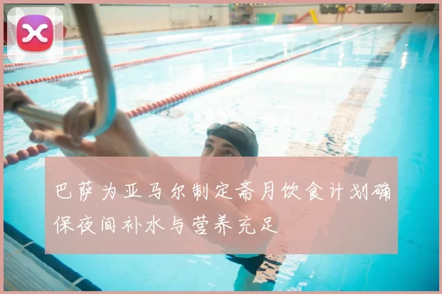巴萨为亚马尔制定斋月饮食计划确保夜间补水与营养充足