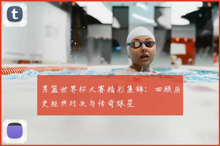 男篮世界杯大赛精彩集锦:回顾历史经典对决与传奇球星