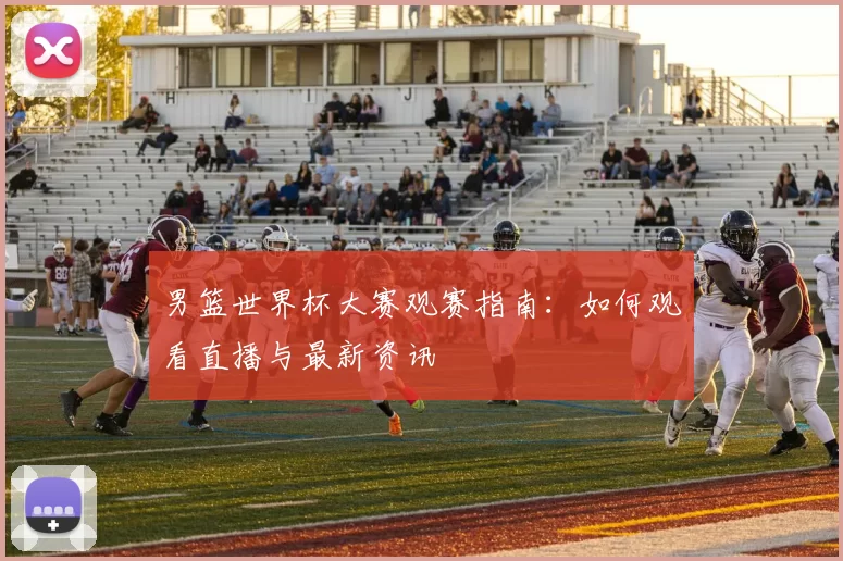 男篮世界杯大赛观赛指南：如何观看直播与最新资讯