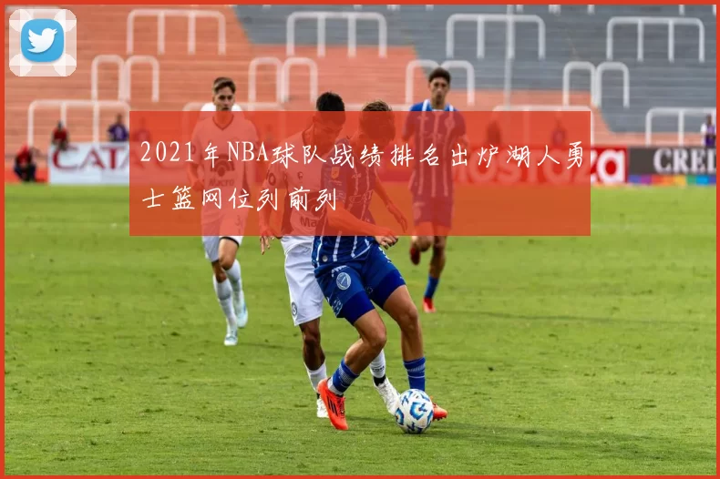 2021年NBA球队战绩排名出炉湖人勇士篮网位列前列