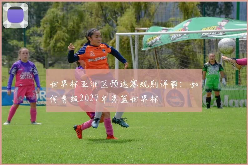 世界杯亚洲区预选赛规则详解:如何晋级2027年男篮世界杯