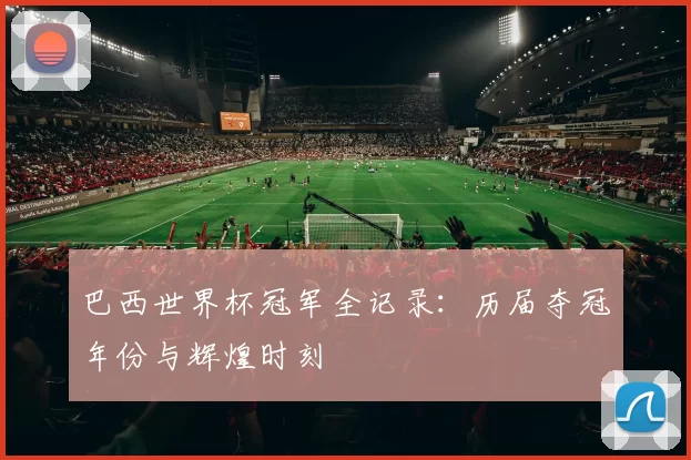 巴西世界杯冠军全记录：历届夺冠年份与辉煌时刻