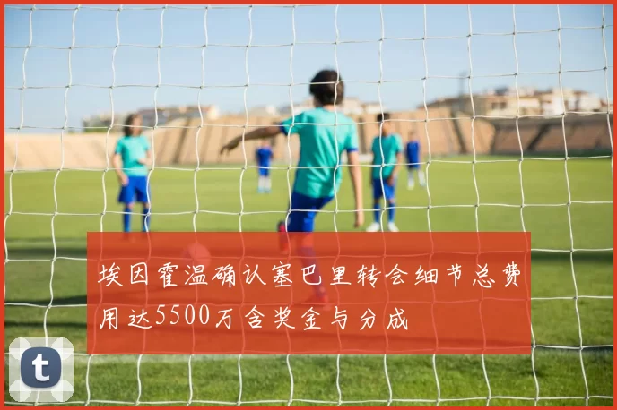 埃因霍温确认塞巴里转会细节总费用达5500万含奖金与分成