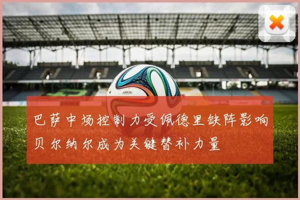 巴萨中场控制力受佩德里缺阵影响贝尔纳尔成为关键替补力量