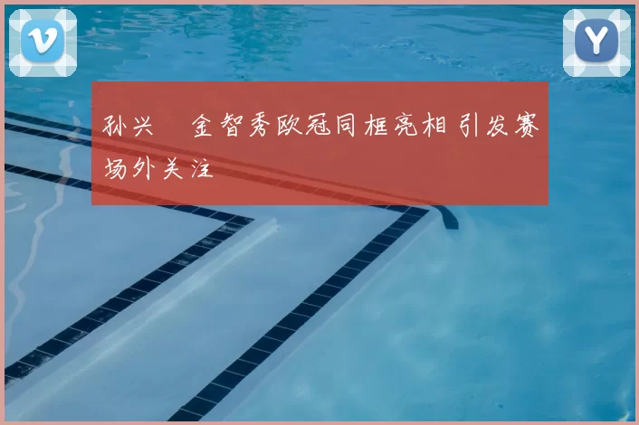 孙兴慜金智秀欧冠同框亮相 引发赛场外关注