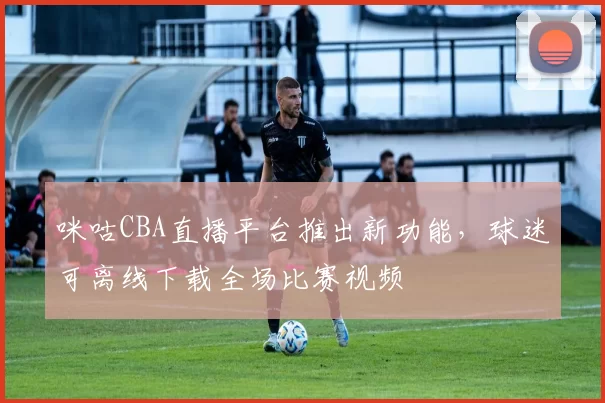 咪咕CBA直播平台推出新功能,球迷可离线下载全场比赛视频