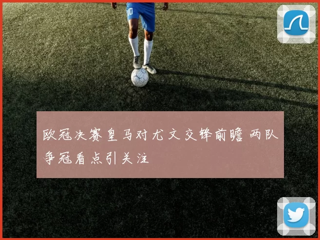 欧冠决赛皇马对尤文交锋前瞻 两队争冠看点引关注