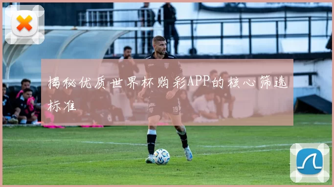 揭秘优质世界杯购彩APP的核心筛选标准