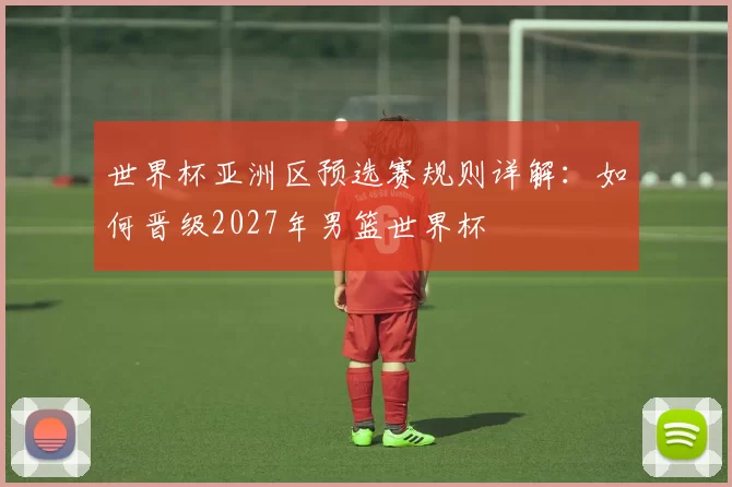 世界杯亚洲区预选赛规则详解:如何晋级2027年男篮世界杯