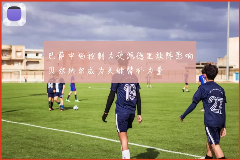 巴萨中场控制力受佩德里缺阵影响贝尔纳尔成为关键替补力量