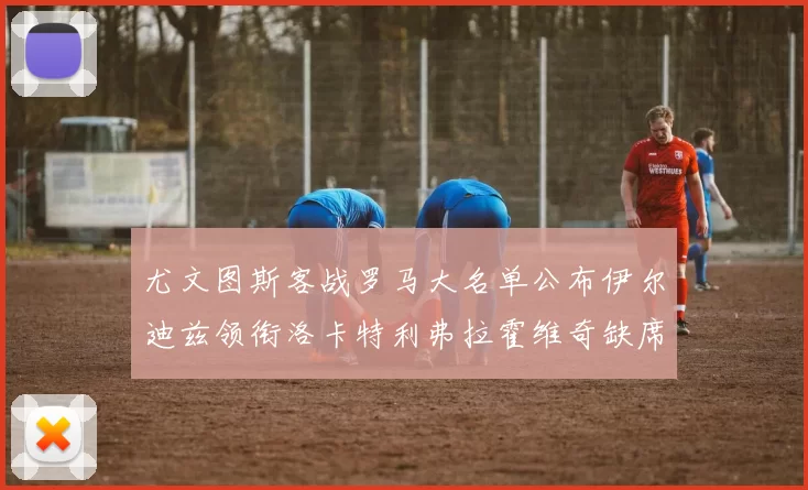 尤文图斯客战罗马大名单公布伊尔迪兹领衔洛卡特利弗拉霍维奇缺席