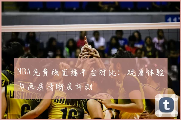 NBA免费线直播平台对比:观看体验与画质清晰度评测
